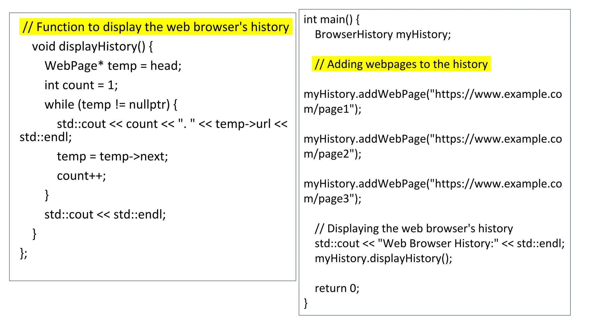 // Function to display the web browser's history
void displayHistory() {
WebPage* temp = head;
int count = 1;
while (temp != nullptr) {
std::cout << count << ". " << temp->url <<
std::endl;
temp = temp->next;
count++;
}
std::cout << std::endl;
}
};
int main() {
BrowserHistory myHistory;
// Adding webpages to the history
myHistory.addWebPage("https://www.example.co
m/page1");
myHistory.addWebPage("https://www.example.co
m/page2");
myHistory.addWebPage("https://www.example.co
m/page3");
// Displaying the web browser's history
std::cout << "Web Browser History:" << std::endl;
myHistory.displayHistory();
return 0;
}
 