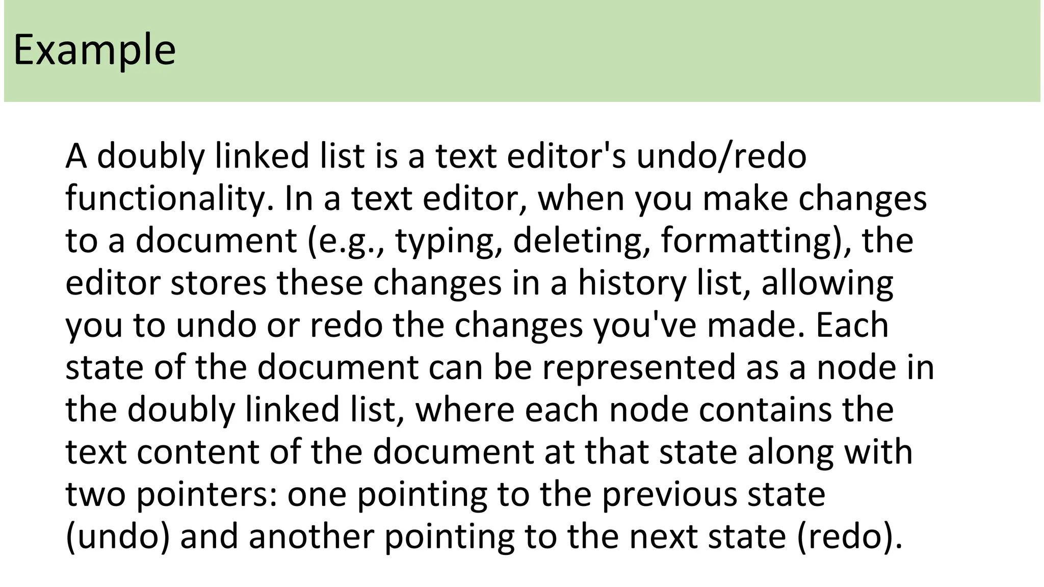 Example
A doubly linked list is a text editor's undo/redo
functionality. In a text editor, when you make changes
to a document (e.g., typing, deleting, formatting), the
editor stores these changes in a history list, allowing
you to undo or redo the changes you've made. Each
state of the document can be represented as a node in
the doubly linked list, where each node contains the
text content of the document at that state along with
two pointers: one pointing to the previous state
(undo) and another pointing to the next state (redo).
 
