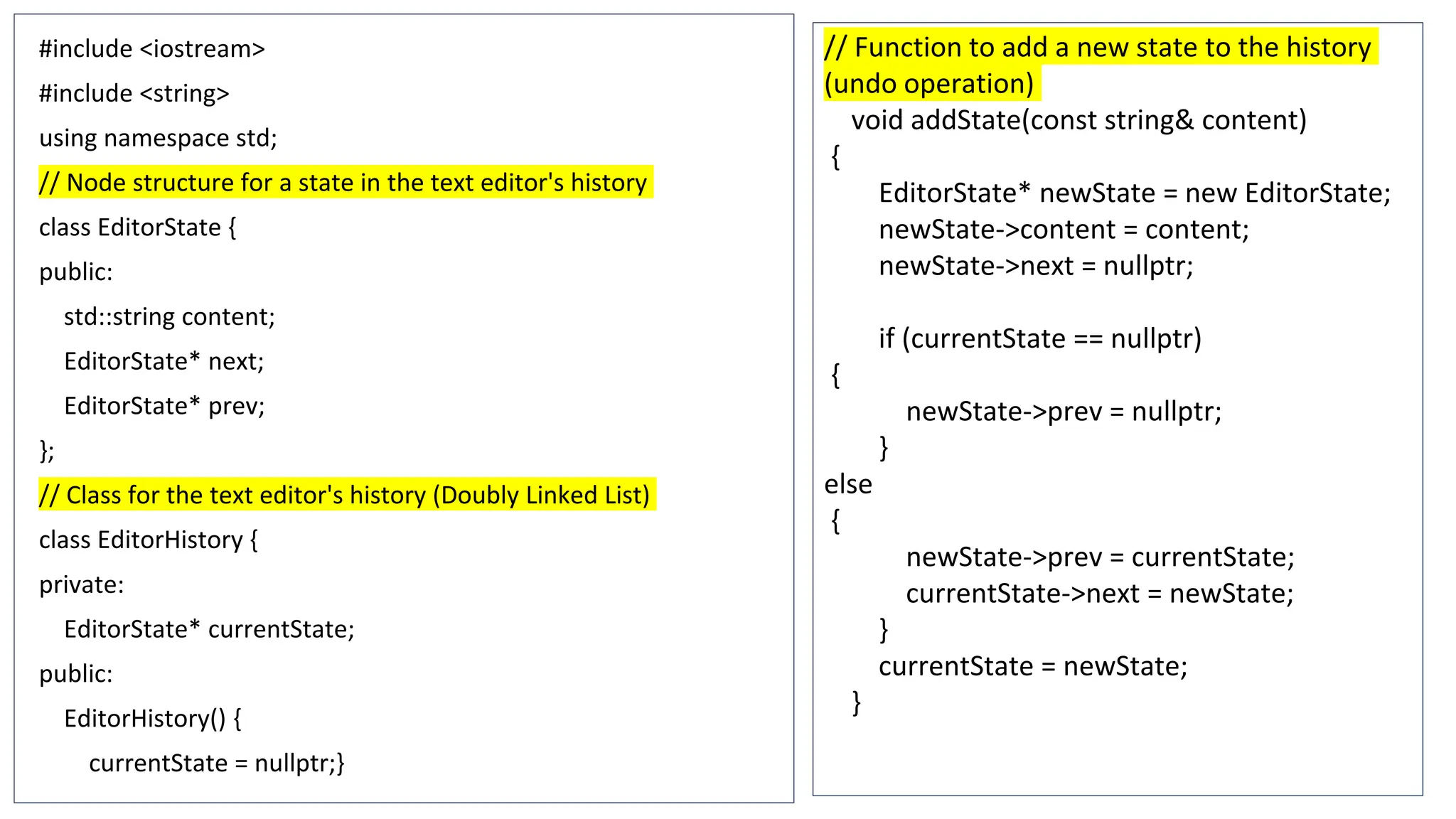 #include <iostream>
#include <string>
using namespace std;
// Node structure for a state in the text editor's history
class EditorState {
public:
std::string content;
EditorState* next;
EditorState* prev;
};
// Class for the text editor's history (Doubly Linked List)
class EditorHistory {
private:
EditorState* currentState;
public:
EditorHistory() {
currentState = nullptr;}
// Function to add a new state to the history
(undo operation)
void addState(const string& content)
{
EditorState* newState = new EditorState;
newState->content = content;
newState->next = nullptr;
if (currentState == nullptr)
{
newState->prev = nullptr;
}
else
{
newState->prev = currentState;
currentState->next = newState;
}
currentState = newState;
}
 