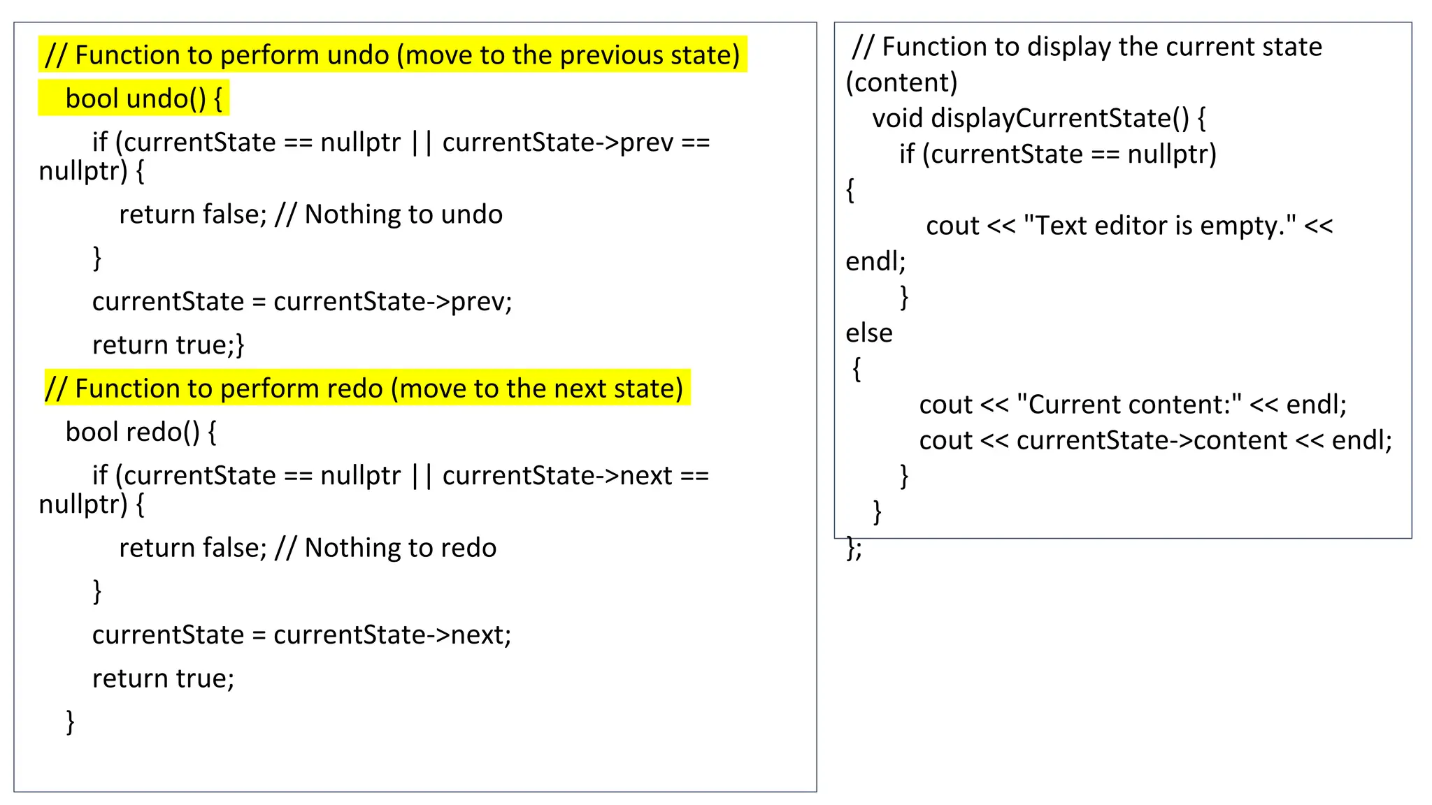 // Function to perform undo (move to the previous state)
bool undo() {
if (currentState == nullptr || currentState->prev ==
nullptr) {
return false; // Nothing to undo
}
currentState = currentState->prev;
return true;}
// Function to perform redo (move to the next state)
bool redo() {
if (currentState == nullptr || currentState->next ==
nullptr) {
return false; // Nothing to redo
}
currentState = currentState->next;
return true;
}
// Function to display the current state
(content)
void displayCurrentState() {
if (currentState == nullptr)
{
cout << "Text editor is empty." <<
endl;
}
else
{
cout << "Current content:" << endl;
cout << currentState->content << endl;
}
}
};
 