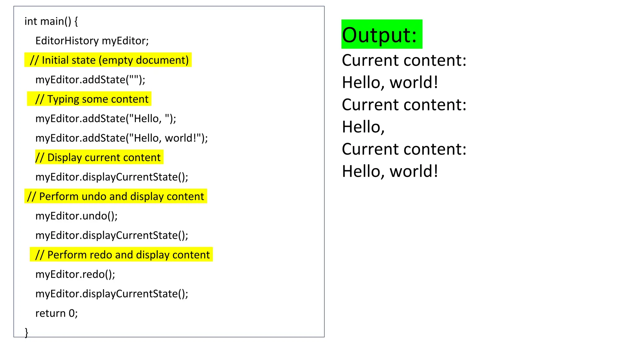 int main() {
EditorHistory myEditor;
// Initial state (empty document)
myEditor.addState("");
// Typing some content
myEditor.addState("Hello, ");
myEditor.addState("Hello, world!");
// Display current content
myEditor.displayCurrentState();
// Perform undo and display content
myEditor.undo();
myEditor.displayCurrentState();
// Perform redo and display content
myEditor.redo();
myEditor.displayCurrentState();
return 0;
}
Output:
Current content:
Hello, world!
Current content:
Hello,
Current content:
Hello, world!
 