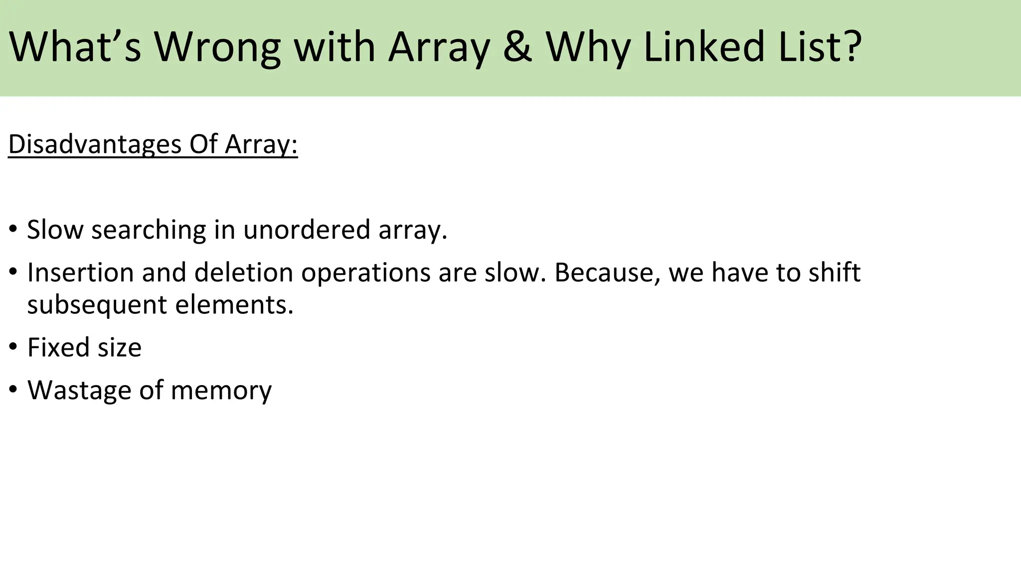 What’s Wrong with Array & Why Linked List?
Disadvantages Of Array:
• Slow searching in unordered array.
• Insertion and deletion operations are slow. Because, we have to shift
subsequent elements.
• Fixed size
• Wastage of memory
 