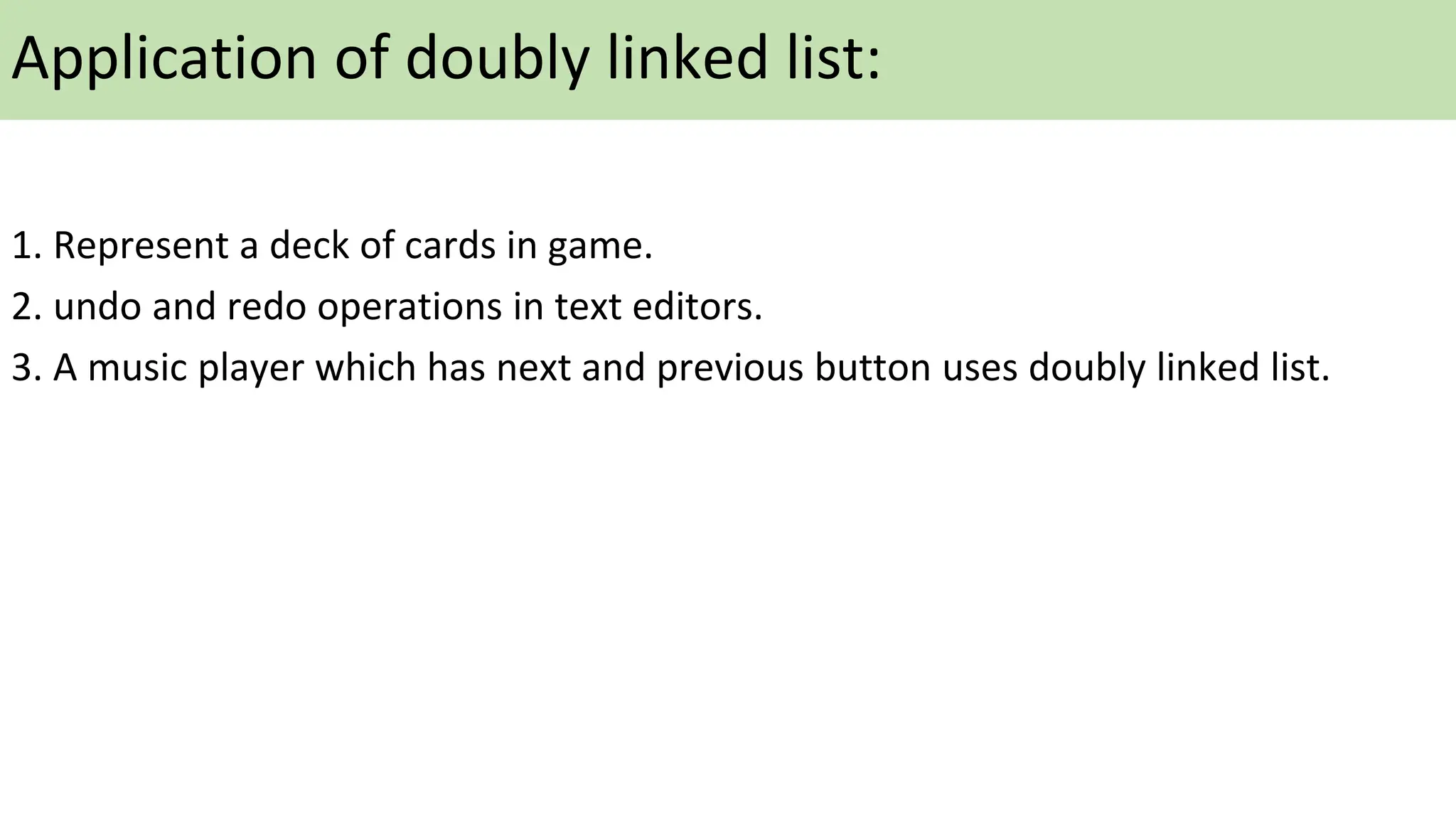 Application of doubly linked list:
1. Represent a deck of cards in game.
2. undo and redo operations in text editors.
3. A music player which has next and previous button uses doubly linked list.
 