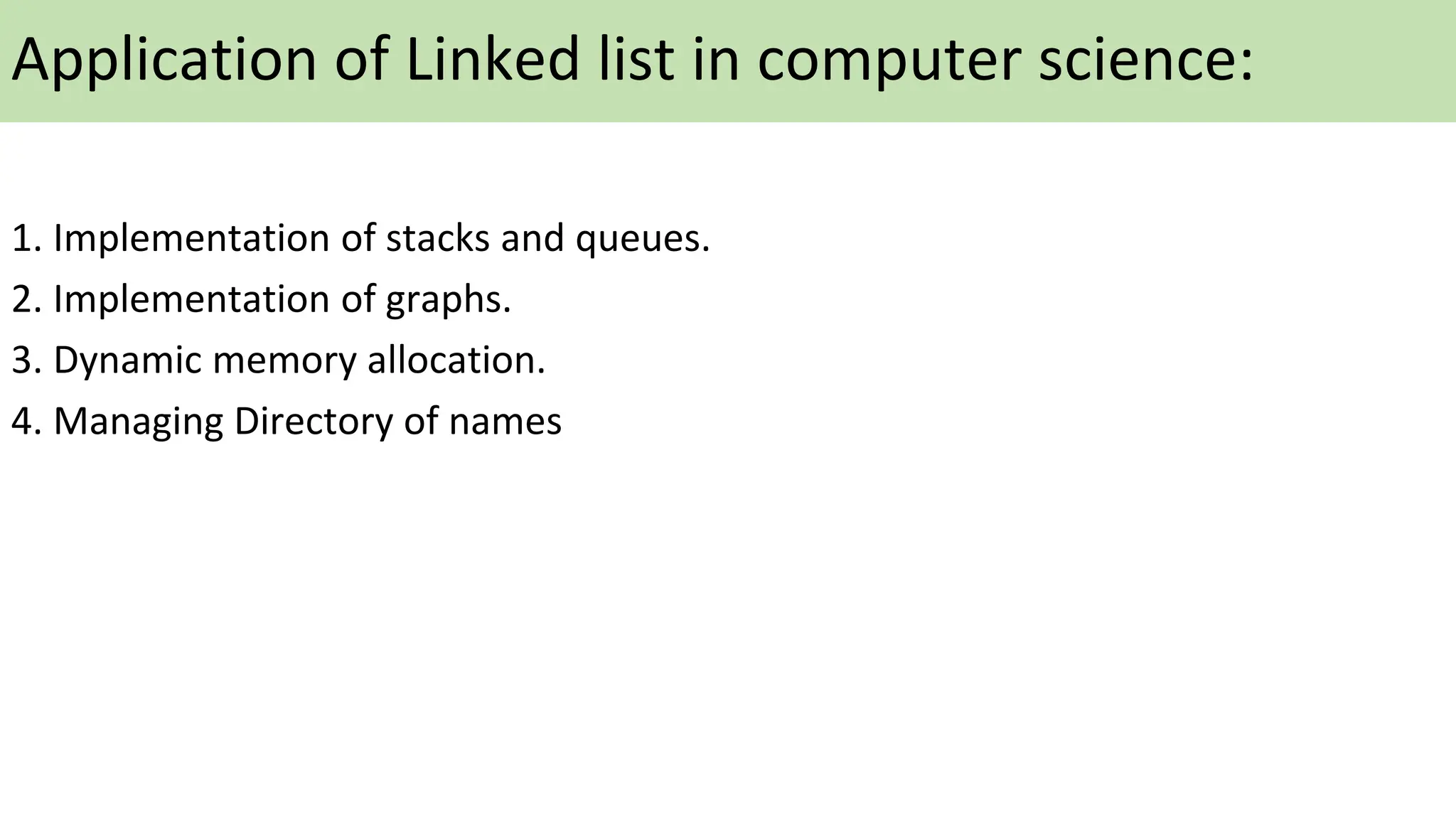 Application of Linked list in computer science:
1. Implementation of stacks and queues.
2. Implementation of graphs.
3. Dynamic memory allocation.
4. Managing Directory of names
 