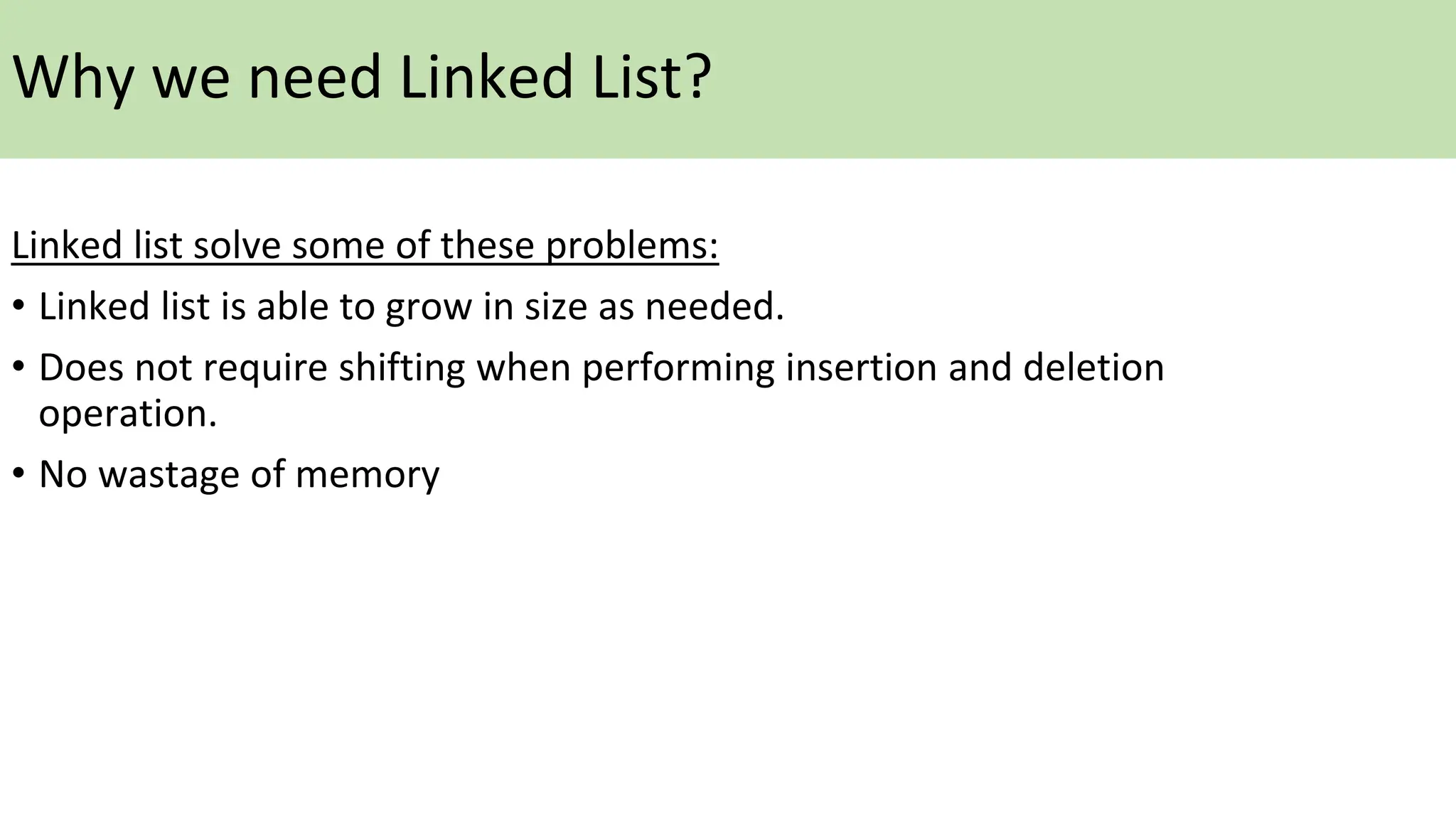 Linked list solve some of these problems:
• Linked list is able to grow in size as needed.
• Does not require shifting when performing insertion and deletion
operation.
• No wastage of memory
Why we need Linked List?
 