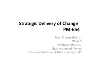 Strategic Delivery of Change
PM-654
Team Change (Part 1)
Week 5
November 10, 2013
Ilyas Mahmood Ahmad
School of Professional Advancement, UMT

 