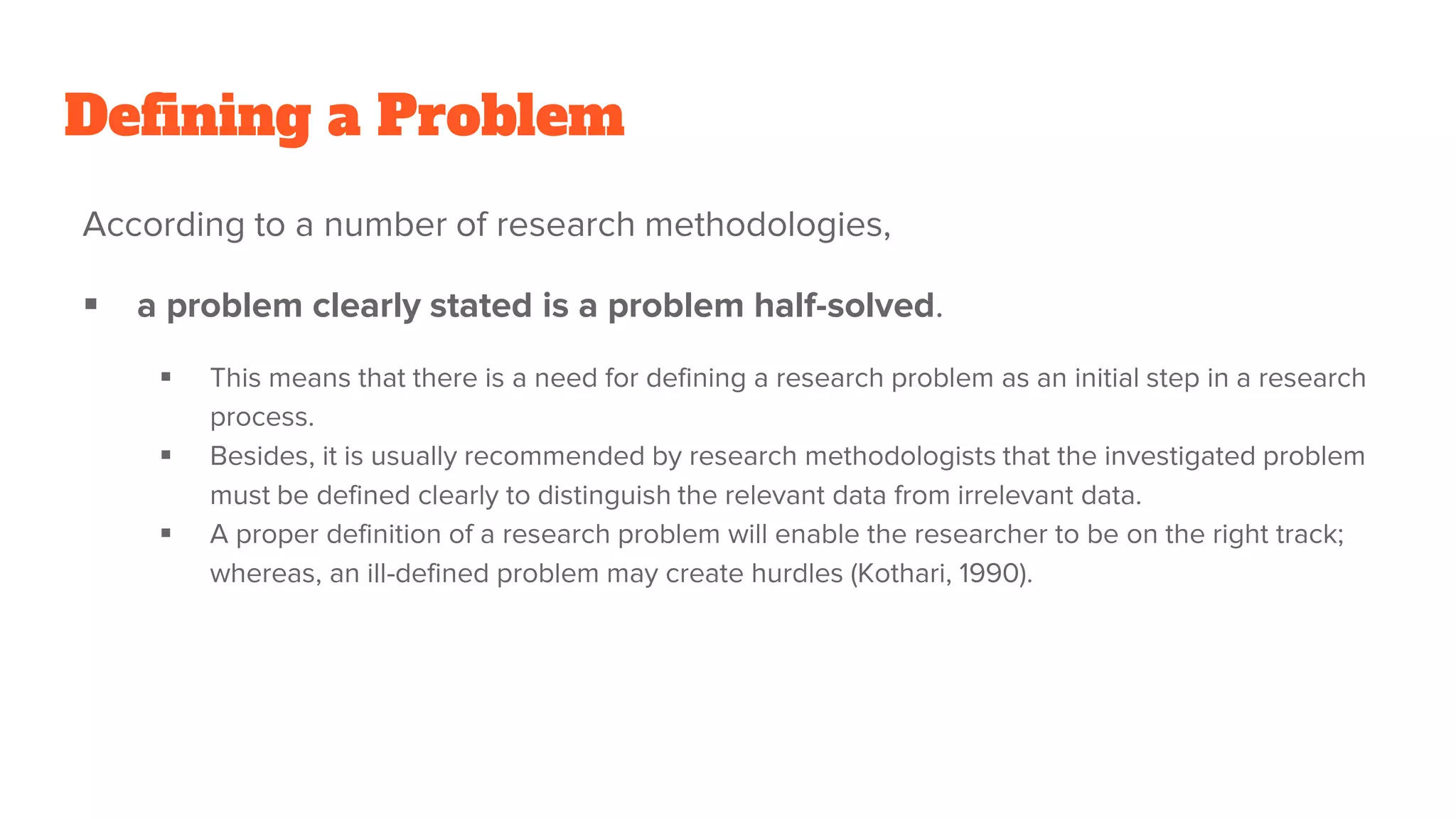 Defining a Problem
According to a number of research methodologies,
 a problem clearly stated is a problem half-solved.
 This means that there is a need for defining a research problem as an initial step in a research
process.
 Besides, it is usually recommended by research methodologists that the investigated problem
must be defined clearly to distinguish the relevant data from irrelevant data.
 A proper definition of a research problem will enable the researcher to be on the right track;
whereas, an ill-defined problem may create hurdles (Kothari, 1990).
 