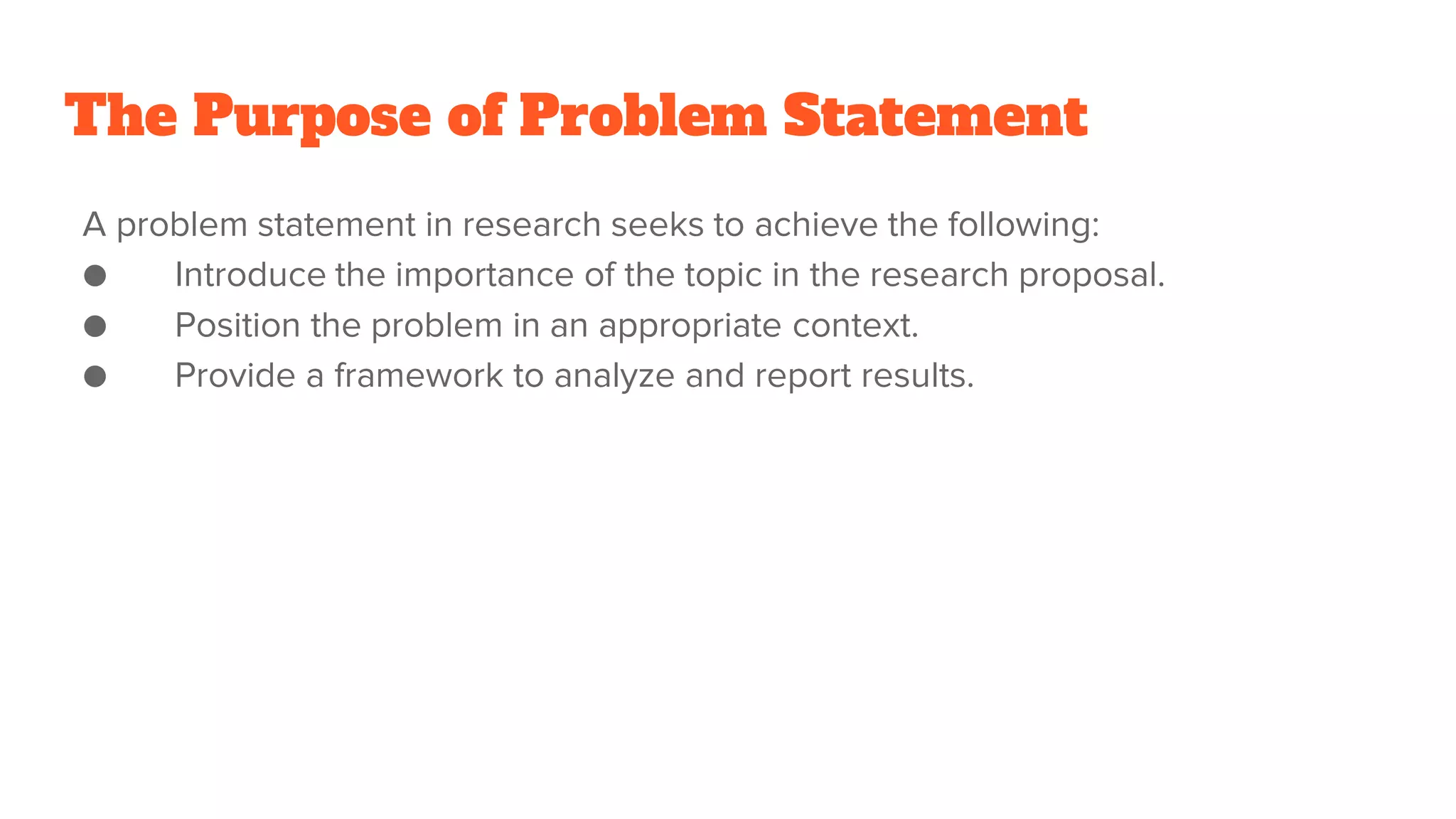 The Purpose of Problem Statement
A problem statement in research seeks to achieve the following:
● Introduce the importance of the topic in the research proposal.
● Position the problem in an appropriate context.
● Provide a framework to analyze and report results.
 