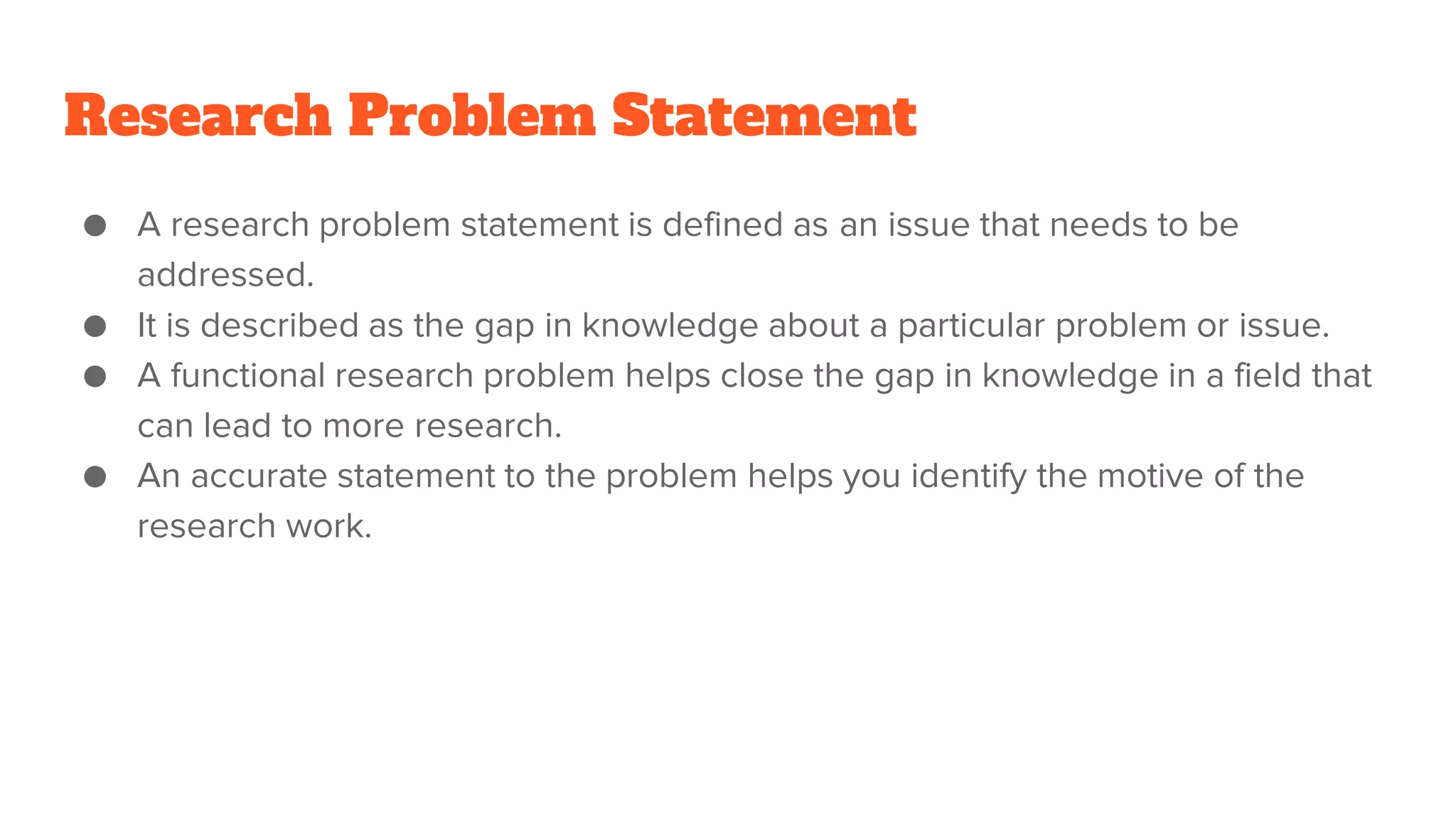 Research Problem Statement
● A research problem statement is defined as an issue that needs to be
addressed.
● It is described as the gap in knowledge about a particular problem or issue.
● A functional research problem helps close the gap in knowledge in a field that
can lead to more research.
● An accurate statement to the problem helps you identify the motive of the
research work.
 