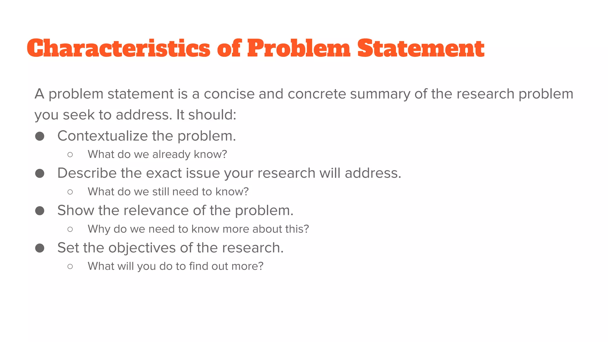 Characteristics of Problem Statement
A problem statement is a concise and concrete summary of the research problem
you seek to address. It should:
● Contextualize the problem.
○ What do we already know?
● Describe the exact issue your research will address.
○ What do we still need to know?
● Show the relevance of the problem.
○ Why do we need to know more about this?
● Set the objectives of the research.
○ What will you do to find out more?
 
