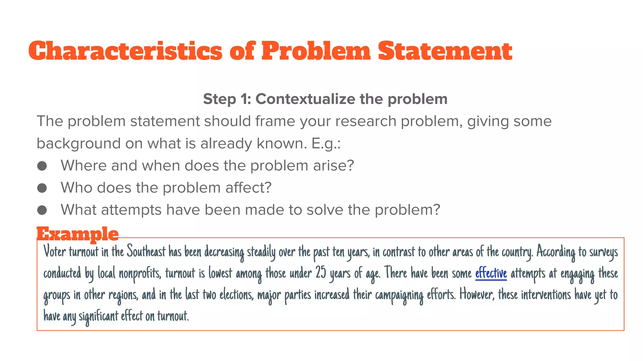Characteristics of Problem Statement
Step 1: Contextualize the problem
The problem statement should frame your research problem, giving some
background on what is already known. E.g.:
● Where and when does the problem arise?
● Who does the problem affect?
● What attempts have been made to solve the problem?
Voter turnout in the Southeast has been decreasing steadily over the past ten years, in contrast to other areas of the country. According to surveys
conducted by local nonprofits, turnout is lowest among those under 25 years of age. There have been some effective attempts at engaging these
groups in other regions, and in the last two elections, major parties increased their campaigning efforts. However, these interventions have yet to
haveanysignificanteffectonturnout.
Example
 