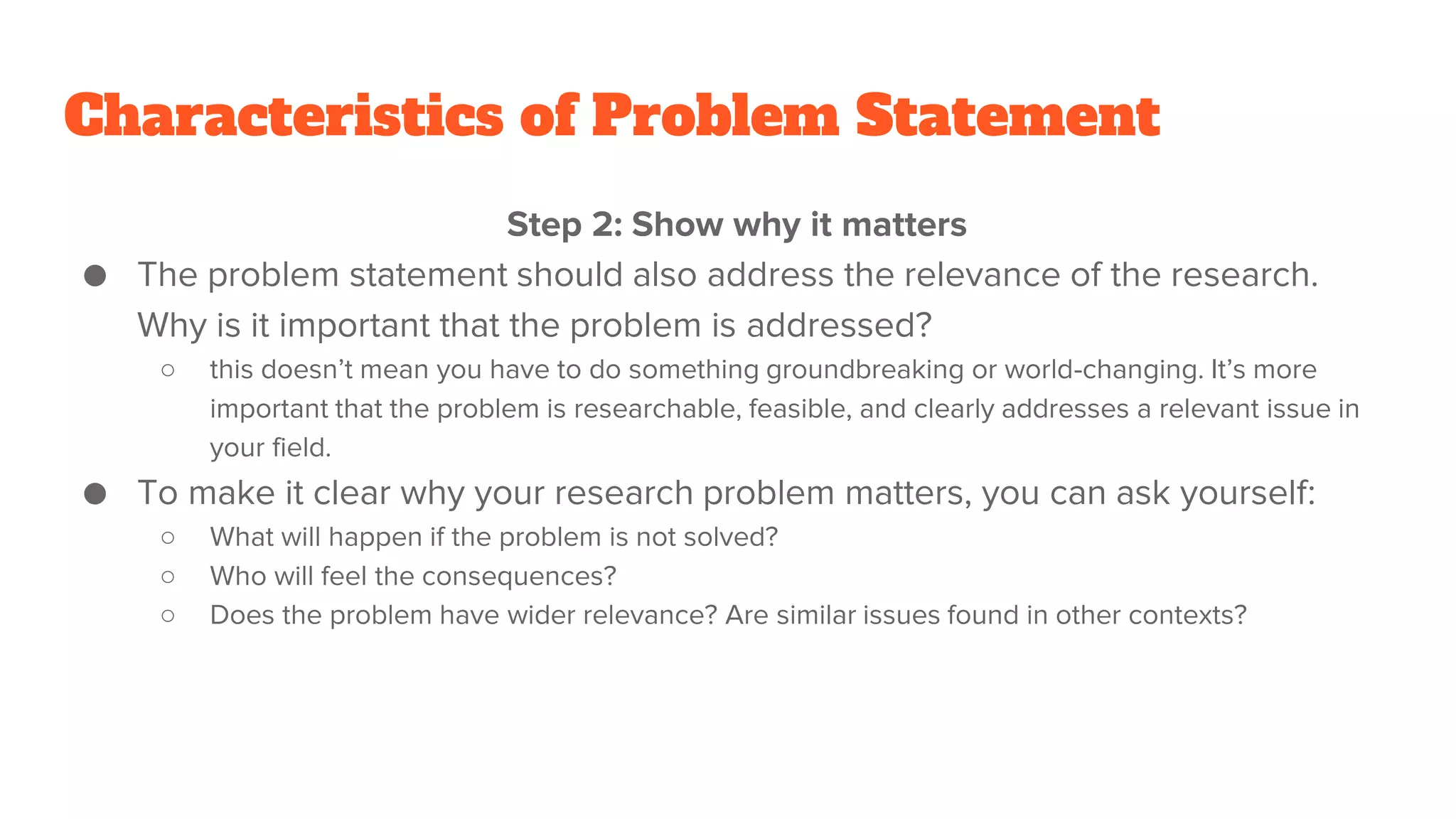 Characteristics of Problem Statement
Step 2: Show why it matters
● The problem statement should also address the relevance of the research.
Why is it important that the problem is addressed?
○ this doesn’t mean you have to do something groundbreaking or world-changing. It’s more
important that the problem is researchable, feasible, and clearly addresses a relevant issue in
your field.
● To make it clear why your research problem matters, you can ask yourself:
○ What will happen if the problem is not solved?
○ Who will feel the consequences?
○ Does the problem have wider relevance? Are similar issues found in other contexts?
 