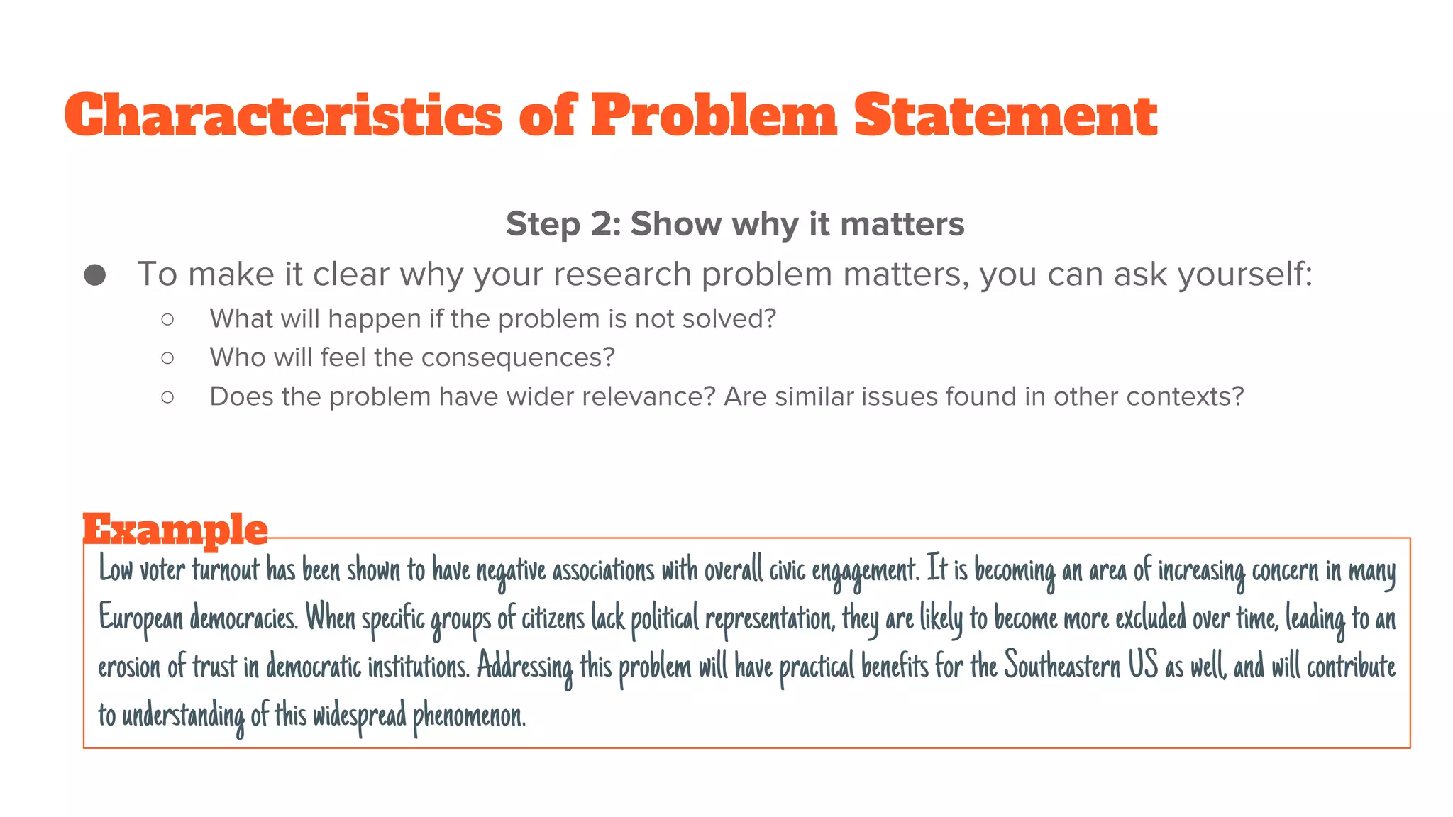 Characteristics of Problem Statement
Step 2: Show why it matters
● To make it clear why your research problem matters, you can ask yourself:
○ What will happen if the problem is not solved?
○ Who will feel the consequences?
○ Does the problem have wider relevance? Are similar issues found in other contexts?
Low voter turnout has been shown to have negative associations with overall civic engagement. It is becoming an area of increasing concern in many
European democracies. When specific groups of citizens lack political representation, they arelikely to becomemore excludedover time, leading to an
erosion of trust in democratic institutions. Addressing this problem will have practical benefits for the Southeastern US as well, and will contribute
to understanding ofthiswidespread phenomenon.
Example
 