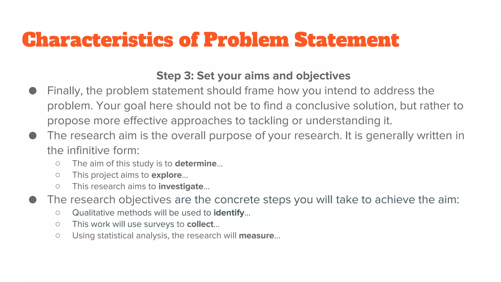 Characteristics of Problem Statement
Step 3: Set your aims and objectives
● Finally, the problem statement should frame how you intend to address the
problem. Your goal here should not be to find a conclusive solution, but rather to
propose more effective approaches to tackling or understanding it.
● The research aim is the overall purpose of your research. It is generally written in
the infinitive form:
○ The aim of this study is to determine…
○ This project aims to explore…
○ This research aims to investigate…
● The research objectives are the concrete steps you will take to achieve the aim:
○ Qualitative methods will be used to identify…
○ This work will use surveys to collect…
○ Using statistical analysis, the research will measure…
 