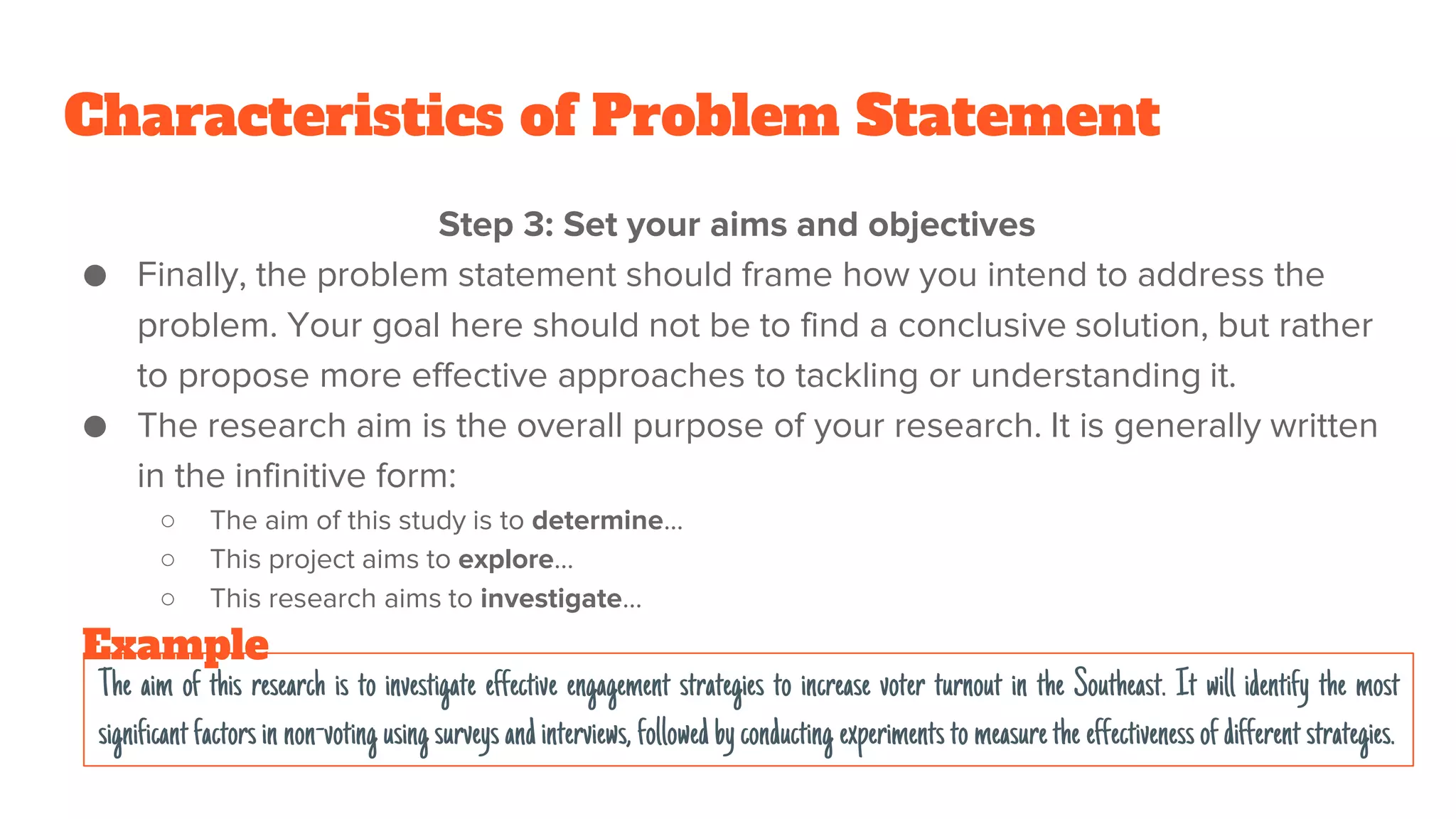 Characteristics of Problem Statement
Step 3: Set your aims and objectives
● Finally, the problem statement should frame how you intend to address the
problem. Your goal here should not be to find a conclusive solution, but rather
to propose more effective approaches to tackling or understanding it.
● The research aim is the overall purpose of your research. It is generally written
in the infinitive form:
○ The aim of this study is to determine…
○ This project aims to explore…
○ This research aims to investigate…
The aim of this research is to investigate effective engagement strategies to increase voter turnout in the Southeast. It will identify the most
significantfactorsin non-voting using surveysandinterviews, followedbyconducting experimentsto measurethe effectivenessofdifferentstrategies.
Example
 