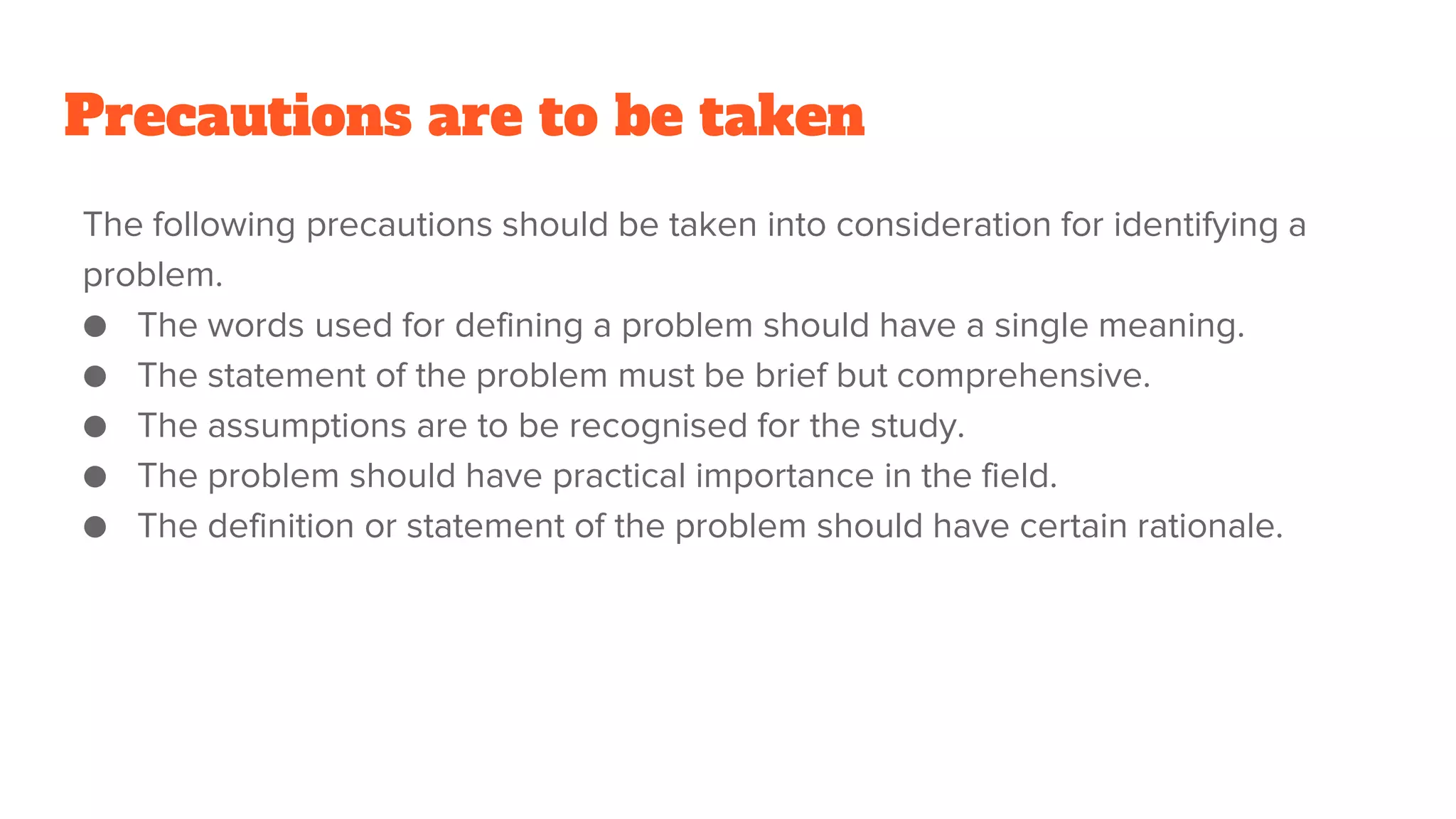 Precautions are to be taken
The following precautions should be taken into consideration for identifying a
problem.
● The words used for defining a problem should have a single meaning.
● The statement of the problem must be brief but comprehensive.
● The assumptions are to be recognised for the study.
● The problem should have practical importance in the field.
● The definition or statement of the problem should have certain rationale.
 