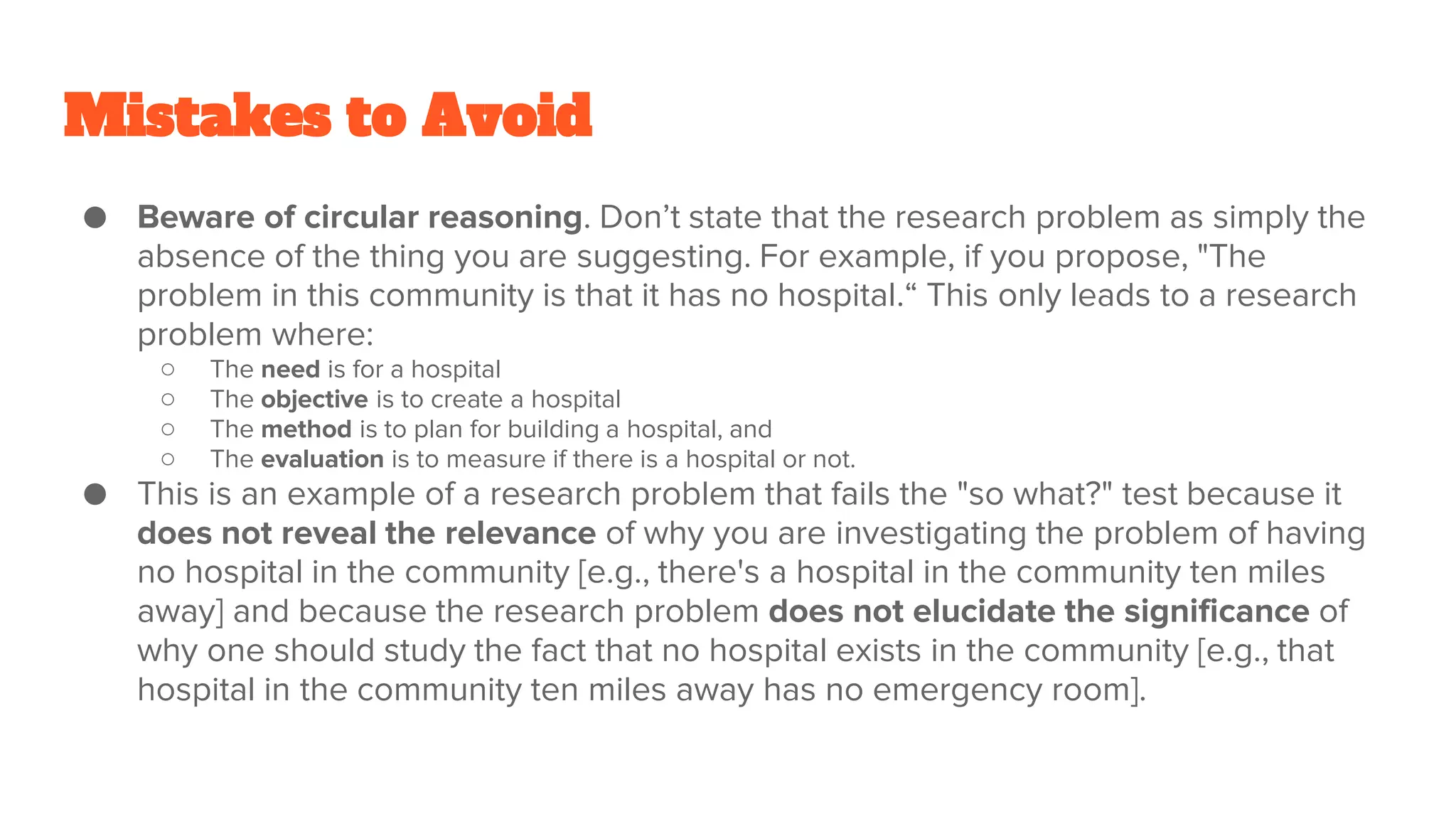 Mistakes to Avoid
● Beware of circular reasoning. Don’t state that the research problem as simply the
absence of the thing you are suggesting. For example, if you propose, "The
problem in this community is that it has no hospital.“ This only leads to a research
problem where:
○ The need is for a hospital
○ The objective is to create a hospital
○ The method is to plan for building a hospital, and
○ The evaluation is to measure if there is a hospital or not.
● This is an example of a research problem that fails the "so what?" test because it
does not reveal the relevance of why you are investigating the problem of having
no hospital in the community [e.g., there's a hospital in the community ten miles
away] and because the research problem does not elucidate the significance of
why one should study the fact that no hospital exists in the community [e.g., that
hospital in the community ten miles away has no emergency room].
 