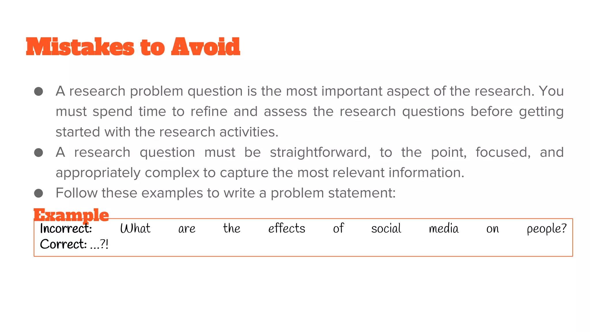 Mistakes to Avoid
● A research problem question is the most important aspect of the research. You
must spend time to refine and assess the research questions before getting
started with the research activities.
● A research question must be straightforward, to the point, focused, and
appropriately complex to capture the most relevant information.
● Follow these examples to write a problem statement:
Example
Incorrect: What are the effects of social media on people?
Correct: …?!
 