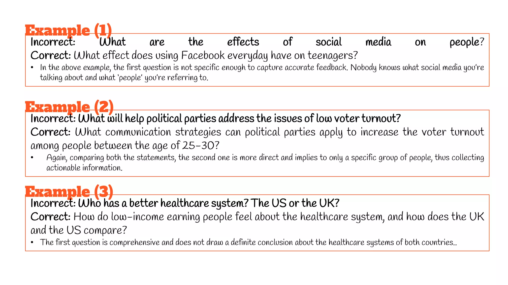 Example (1)
Incorrect: What are the effects of social media on people?
Correct: What effect does using Facebook everyday have on teenagers?
• In the above example, the first question is not specific enough to capture accurate feedback. Nobody knows what social media you’re
talking about and what ‘people’ you’re referring to.
Example (2)
Incorrect: What will help political parties address the issues of low voter turnout?
Correct: What communication strategies can political parties apply to increase the voter turnout
among people between the age of 25-30?
• Again, comparing both the statements, the second one is more direct and implies to only a specific group of people, thus collecting
actionable information.
Example (3)
Incorrect: Who has a better healthcare system? The US or the UK?
Correct: How do low-income earning people feel about the healthcare system, and how does the UK
and the US compare?
• The first question is comprehensive and does not draw a definite conclusion about the healthcare systems of both countries..
 