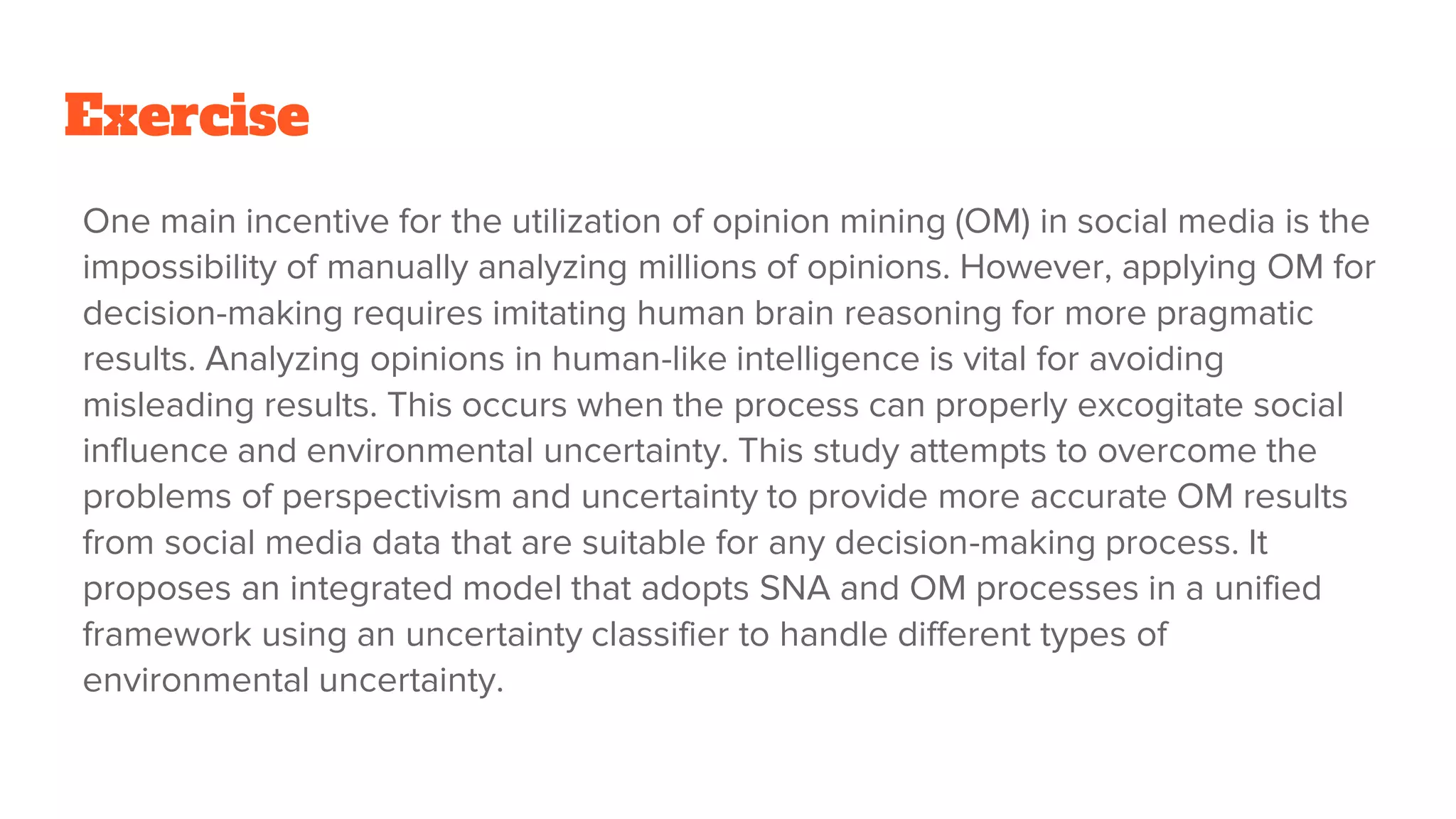 Exercise
One main incentive for the utilization of opinion mining (OM) in social media is the
impossibility of manually analyzing millions of opinions. However, applying OM for
decision-making requires imitating human brain reasoning for more pragmatic
results. Analyzing opinions in human-like intelligence is vital for avoiding
misleading results. This occurs when the process can properly excogitate social
influence and environmental uncertainty. This study attempts to overcome the
problems of perspectivism and uncertainty to provide more accurate OM results
from social media data that are suitable for any decision-making process. It
proposes an integrated model that adopts SNA and OM processes in a unified
framework using an uncertainty classifier to handle different types of
environmental uncertainty.
 