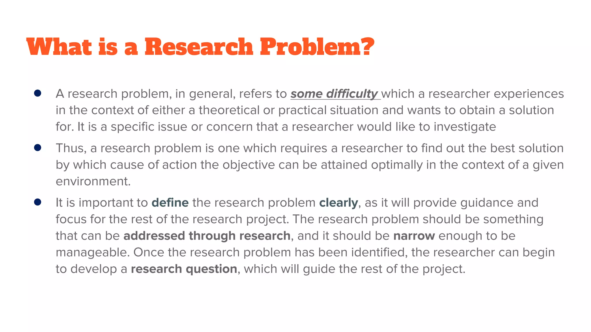 What is a Research Problem?
● A research problem, in general, refers to some difficulty which a researcher experiences
in the context of either a theoretical or practical situation and wants to obtain a solution
for. It is a specific issue or concern that a researcher would like to investigate
● Thus, a research problem is one which requires a researcher to find out the best solution
by which cause of action the objective can be attained optimally in the context of a given
environment.
● It is important to define the research problem clearly, as it will provide guidance and
focus for the rest of the research project. The research problem should be something
that can be addressed through research, and it should be narrow enough to be
manageable. Once the research problem has been identified, the researcher can begin
to develop a research question, which will guide the rest of the project.
 