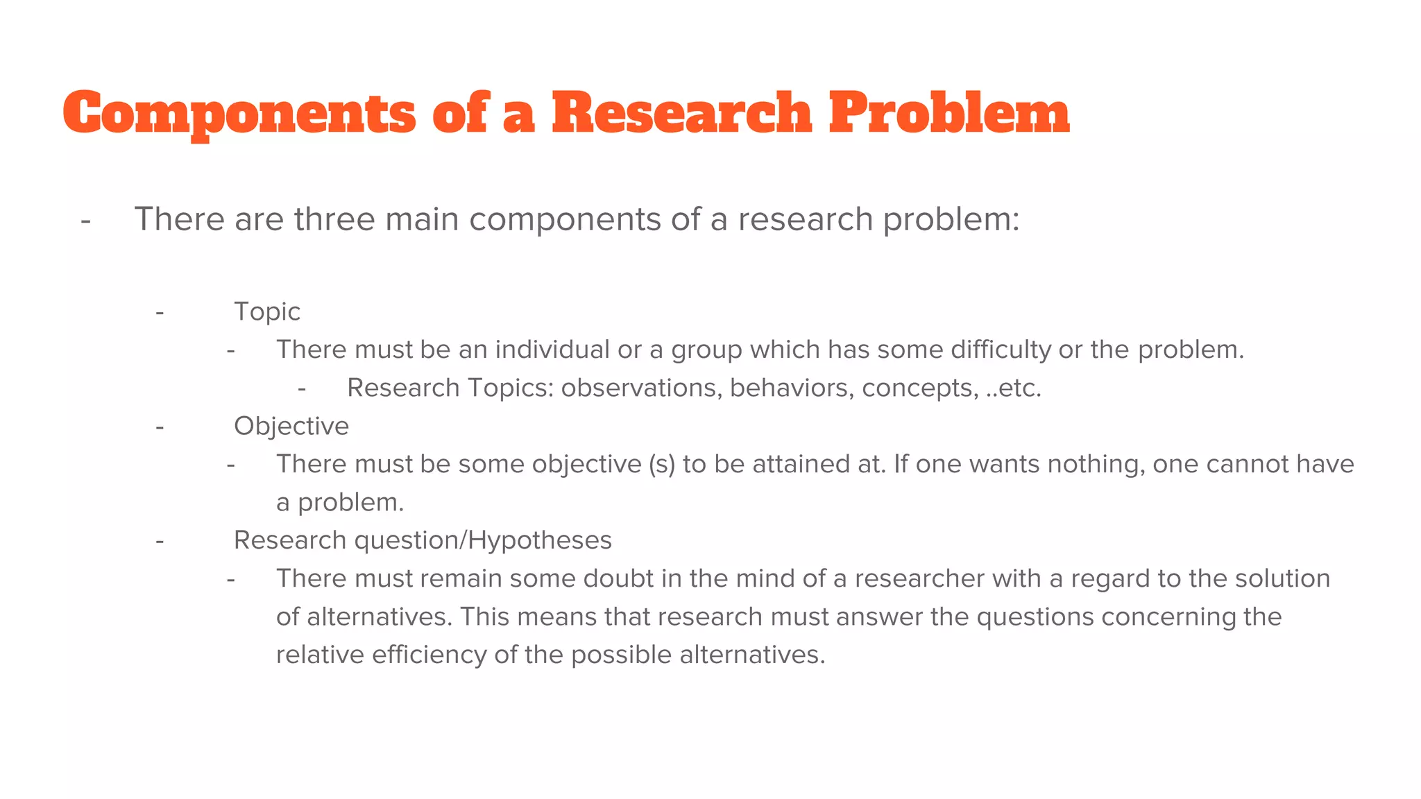 Components of a Research Problem
- There are three main components of a research problem:
- Topic
- There must be an individual or a group which has some difficulty or the problem.
- Research Topics: observations, behaviors, concepts, ..etc.
- Objective
- There must be some objective (s) to be attained at. If one wants nothing, one cannot have
a problem.
- Research question/Hypotheses
- There must remain some doubt in the mind of a researcher with a regard to the solution
of alternatives. This means that research must answer the questions concerning the
relative efficiency of the possible alternatives.
 