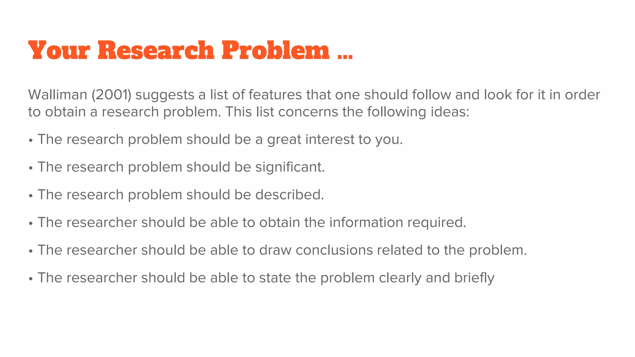 Your Research Problem …
Walliman (2001) suggests a list of features that one should follow and look for it in order
to obtain a research problem. This list concerns the following ideas:
• The research problem should be a great interest to you.
• The research problem should be significant.
• The research problem should be described.
• The researcher should be able to obtain the information required.
• The researcher should be able to draw conclusions related to the problem.
• The researcher should be able to state the problem clearly and briefly
 