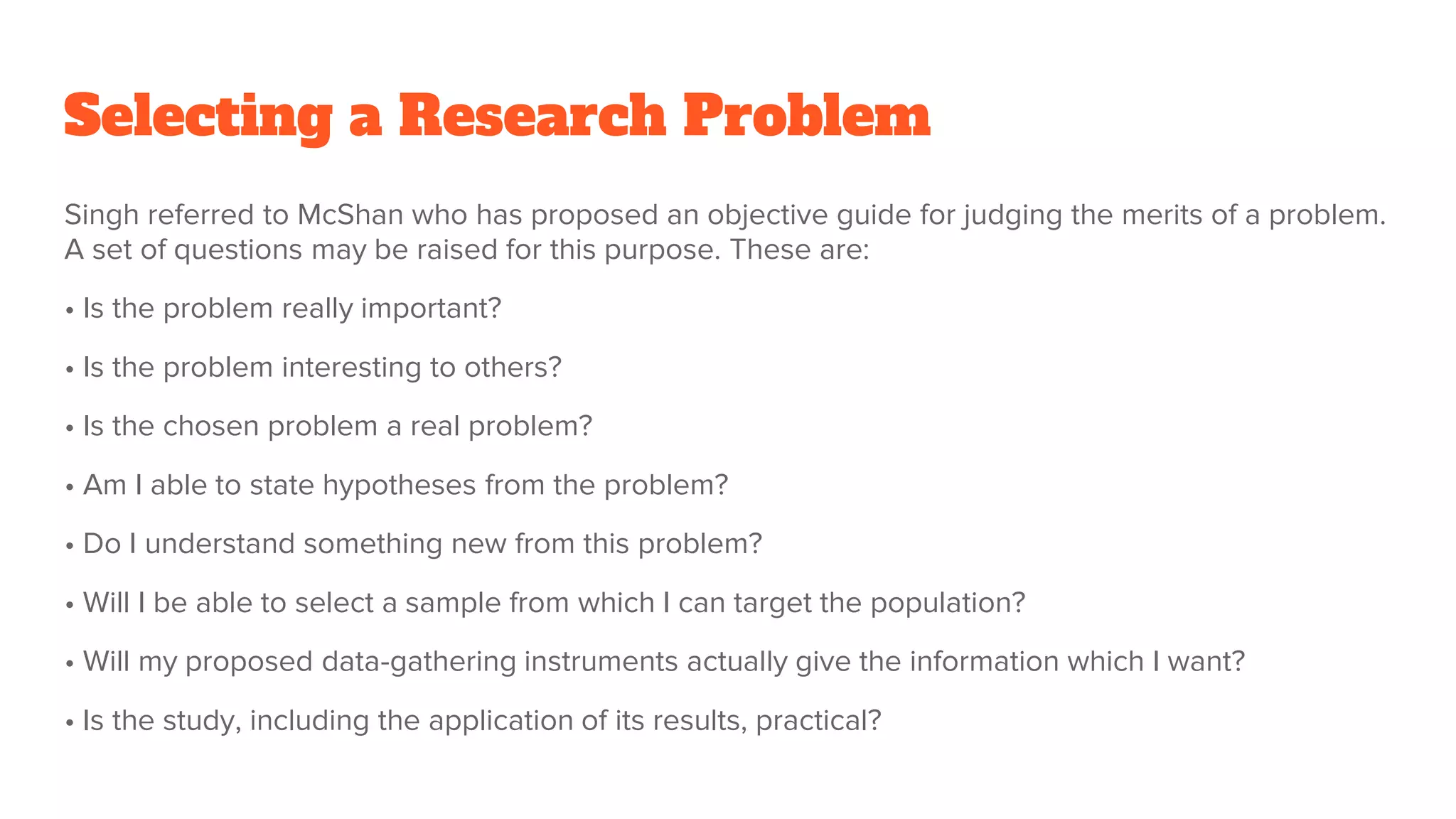 Selecting a Research Problem
Singh referred to McShan who has proposed an objective guide for judging the merits of a problem.
A set of questions may be raised for this purpose. These are:
• Is the problem really important?
• Is the problem interesting to others?
• Is the chosen problem a real problem?
• Am I able to state hypotheses from the problem?
• Do I understand something new from this problem?
• Will I be able to select a sample from which I can target the population?
• Will my proposed data-gathering instruments actually give the information which I want?
• Is the study, including the application of its results, practical?
 