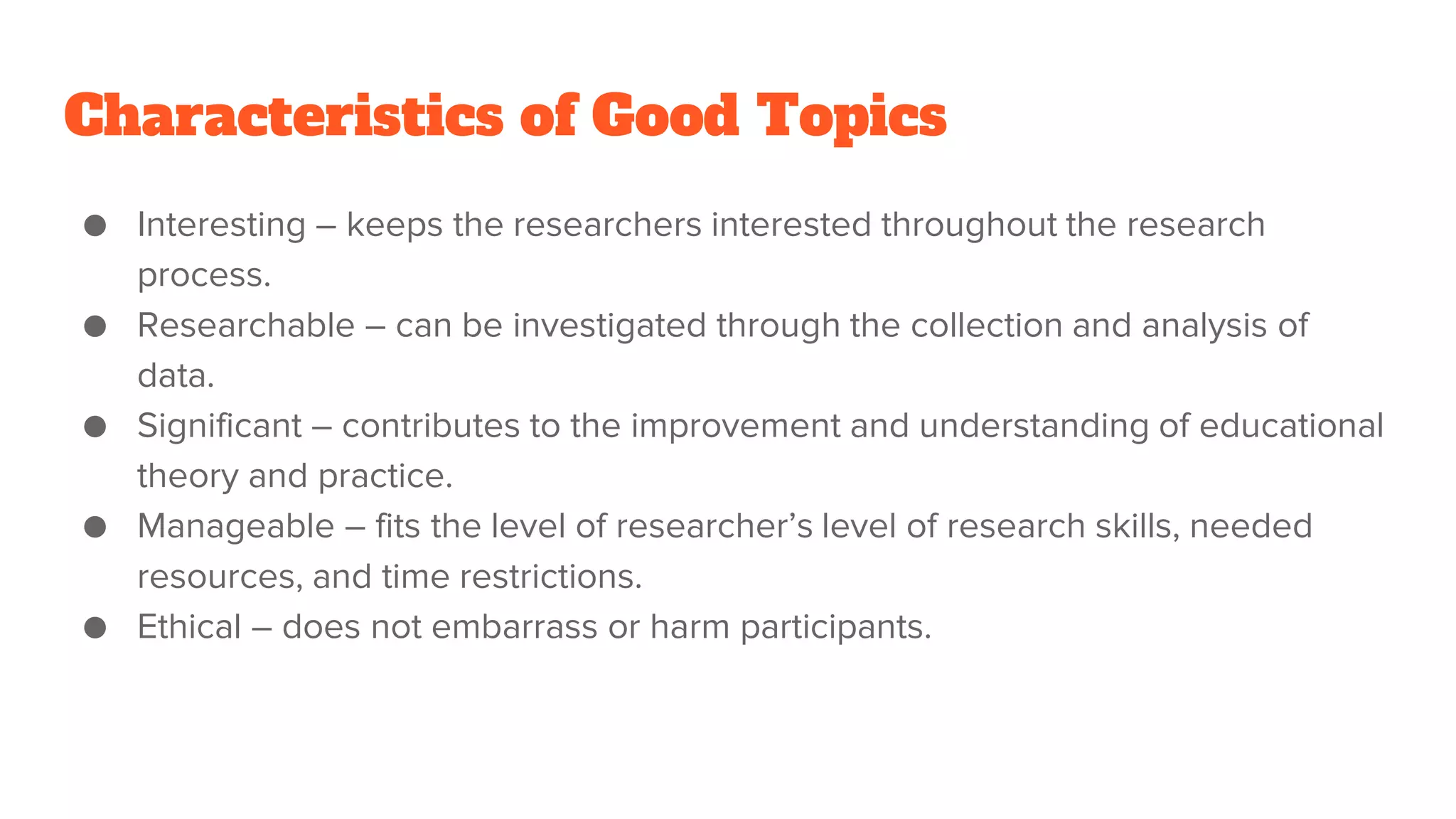 Characteristics of Good Topics
● Interesting – keeps the researchers interested throughout the research
process.
● Researchable – can be investigated through the collection and analysis of
data.
● Significant – contributes to the improvement and understanding of educational
theory and practice.
● Manageable – fits the level of researcher’s level of research skills, needed
resources, and time restrictions.
● Ethical – does not embarrass or harm participants.
 