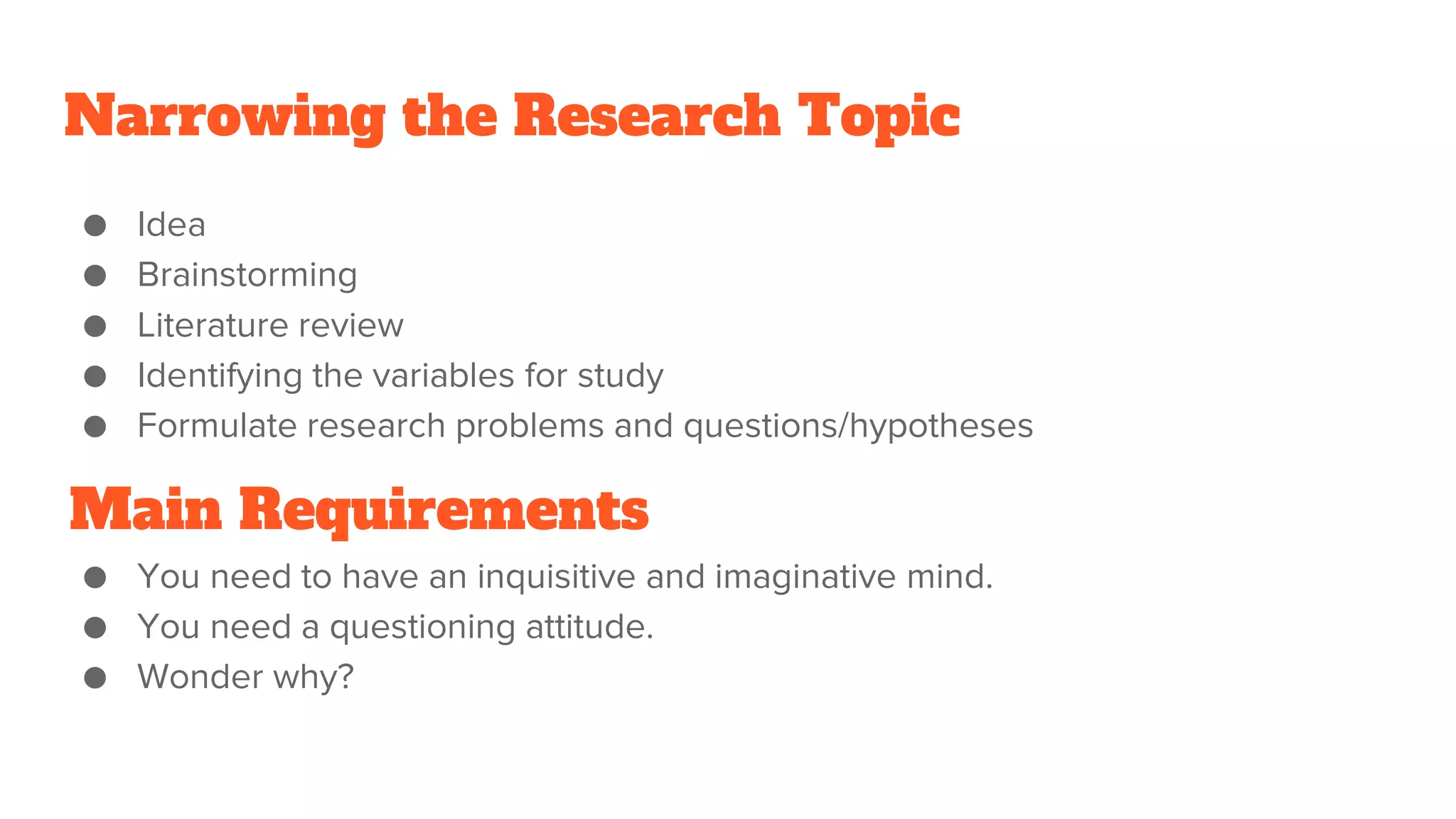 Narrowing the Research Topic
● Idea
● Brainstorming
● Literature review
● Identifying the variables for study
● Formulate research problems and questions/hypotheses
● You need to have an inquisitive and imaginative mind.
● You need a questioning attitude.
● Wonder why?
Main Requirements
 
