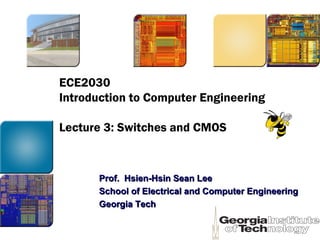 ECE2030
Introduction to Computer Engineering
Lecture 3: Switches and CMOS
Prof. Hsien-Hsin Sean LeeProf. Hsien-Hsin Sean Lee
School of Electrical and Computer EngineeringSchool of Electrical and Computer Engineering
Georgia TechGeorgia Tech
 