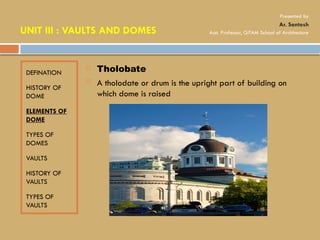 DEFINATION
HISTORY OF
DOME
ELEMENTS OF
DOME
TYPES OF
DOMES
VAULTS
HISTORY OF
VAULTS
TYPES OF
VAULTS
 Tholobate
 A tholodate or drum is the upright part of building on
which dome is raised
UNIT III : VAULTS AND DOMES
Presented by
Ar. Santosh
Asst. Professor, GITAM School of Architecture
 