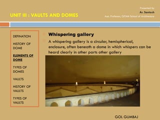 DEFINATION
HISTORY OF
DOME
ELEMENTS OF
DOME
TYPES OF
DOMES
VAULTS
HISTORY OF
VAULTS
TYPES OF
VAULTS
 Whispering gallery
 A whispering gallery is a circular, hemispherical,
enclosure, often beneath a dome in which whispers can be
heard clearly in other parts other gallery
GOL GUMBAJ
UNIT III : VAULTS AND DOMES
Presented by
Ar. Santosh
Asst. Professor, GITAM School of Architecture
 