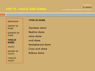 DEFINATION
HISTORY OF
DOME
ELEMENTS OF
DOME
TYPES OF
DOMES
VAULTS
HISTORY OF
VAULTS
TYPES OF
VAULTS
 TYPES OF DOME
• Geodesic dome
• Beehive dome
• onion dome
• oval dome
• hemispherical dome
• Cross arch dome
• Bulbous dome
UNIT III : VAULTS AND DOMES
Presented by
Ar. Santosh
Asst. Professor, GITAM School of Architecture
 