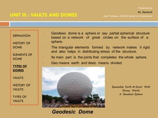 DEFINATION
HISTORY OF
DOME
ELEMENTS OF
DOME
TYPES OF
DOMES
VAULTS
HISTORY OF
VAULTS
TYPES OF
VAULTS
A. Geodesic dome is a sphere or say partial spherical structure
based on a network of great circles on the surface of a
sphere.
B. The triangular elements formed by network makes it rigid
and also helps in distributing stress of the structure.
C. Its main part is the joints that completes the whole sphere.
D. Geo means earth and desic means divided
Geodesic Dome
Spaceship Earth At Epcot Walt
Disney World
A Geodesic Sphere
UNIT III : VAULTS AND DOMES
Presented by
Ar. Santosh
Asst. Professor, GITAM School of Architecture
 