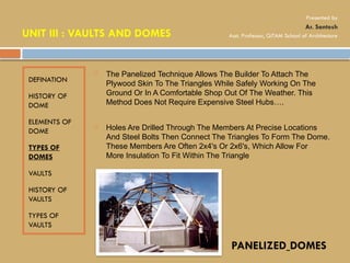 DEFINATION
HISTORY OF
DOME
ELEMENTS OF
DOME
TYPES OF
DOMES
VAULTS
HISTORY OF
VAULTS
TYPES OF
VAULTS
 The Panelized Technique Allows The Builder To Attach The
Plywood Skin To The Triangles While Safely Working On The
Ground Or In A Comfortable Shop Out Of The Weather. This
Method Does Not Require Expensive Steel Hubs….
 Holes Are Drilled Through The Members At Precise Locations
And Steel Bolts Then Connect The Triangles To Form The Dome.
These Members Are Often 2x4's Or 2x6's, Which Allow For
More Insulation To Fit Within The Triangle
PANELIZED DOMES
UNIT III : VAULTS AND DOMES
Presented by
Ar. Santosh
Asst. Professor, GITAM School of Architecture
 