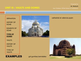 DEFINATION
HISTORY OF
DOME
ELEMENTS OF
DOME
TYPES OF
DOMES
VAULTS
HISTORY OF
VAULTS
TYPES OF
VAULTS
EXAMPLES
cathedral at valencia,spain
gol gumbaz,karnataka
UNIT III : VAULTS AND DOMES
Presented by
Ar. Santosh
Asst. Professor, GITAM School of Architecture
 