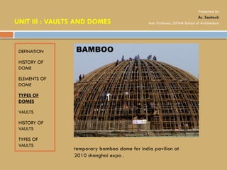 DEFINATION
HISTORY OF
DOME
ELEMENTS OF
DOME
TYPES OF
DOMES
VAULTS
HISTORY OF
VAULTS
TYPES OF
VAULTS
BAMBOO
temporary bamboo dome for india pavilion at
2010 shanghai expo .
UNIT III : VAULTS AND DOMES
Presented by
Ar. Santosh
Asst. Professor, GITAM School of Architecture
 