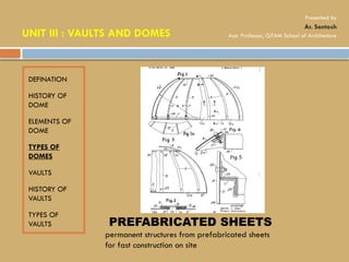 DEFINATION
HISTORY OF
DOME
ELEMENTS OF
DOME
TYPES OF
DOMES
VAULTS
HISTORY OF
VAULTS
TYPES OF
VAULTS PREFABRICATED SHEETS
permanent structures from prefabricated sheets
for fast construction on site
UNIT III : VAULTS AND DOMES
Presented by
Ar. Santosh
Asst. Professor, GITAM School of Architecture
 