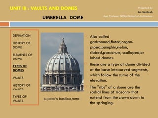 DEFINATION
HISTORY OF
DOME
ELEMENTS OF
DOME
TYPES OF
DOMES
VAULTS
HISTORY OF
VAULTS
TYPES OF
VAULTS
 Also called
gadrooned,fluted,organ-
piped,pumpkin,melon,
ribbed,parachute, scalloped,or
lobed domes.
 these are a type of dome divided
at the base into curved segments,
which follow the curve of the
elevation.
 The "ribs" of a dome are the
radial lines of masonry that
extend from the crown down to
the springing.
UMBRELLA DOME
st.peter's basilica,rome
UNIT III : VAULTS AND DOMES Presented by
Ar. Santosh
Asst. Professor, GITAM School of Architecture
 