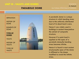 DEFINATION
HISTORY OF
DOME
ELEMENTS OF
DOME
TYPES OF
DOMES
VAULTS
HISTORY OF
VAULTS
TYPES OF
VAULTS
 A parabolic dome is a unique
structure in which bending stress
due to the uniformly distributed
load of its dead load is zero.
 Hence it was widely used in
buildings in ancient times,before
the advent of composite
structure.
 However if a point load is
applied on the apex of a
parabolic dome,the bending
stress becomes infinite.
 Hence it is found in most ancient
structures,the apex of the dome
is stiffened or the shape
modified to avoid the infinite
stress.
PARABOLIC DOME
UNIT III : VAULTS AND DOMES Presented by
Ar. Santosh
Asst. Professor, GITAM School of Architecture
 