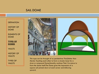 DEFINATION
HISTORY OF
DOME
ELEMENTS OF
DOME
TYPES OF
DOMES
VAULTS
HISTORY OF
VAULTS
TYPES OF
VAULTS
SAIL DOME
This type can be throught of as pendentives That,Rather than
Merely Touching each other to farm a circular base for a
drum or compound Dome,Smoothy continue Their Curvature to
farm the dome itself.The Dome gives the impression of a
square sail pinned down at each corner and billowing
upward.
 