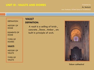 DEFINATION
HISTORY OF
DOME
ELEMENTS OF
DOME
TYPES OF
DOMES
VAULTS
HISTORY OF
VAULTS
TYPES OF
VAULTS
DEFINITION:
A vault is a ceiling of brick ,
concrete , Stone , timber , etc
built in principle of arch.
VAULT
lisbon cathedral
UNIT III : VAULTS AND DOMES Presented by
Ar. Santosh
Asst. Professor, GITAM School of Architecture
 