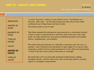 DEFINATION
HISTORY OF
DOME
ELEMENTS OF
DOME
TYPES OF
DOMES
VAULTS
HISTORY OF
VAULTS
TYPES OF
VAULTS
• In ancient Egypt brick vaulting was used ,chiefly for drains . The Chaldeans and
Assyrians used vaults for the same purpose but seem also to have made
architectural use of high domes and barrel vaults.
• The Greeks made no use of vaults.
• Then Rome adopted this technique by using concrete as a construction material
so that no outer or external thrust or buttresses need to be given. Thus vaults
could be easily erected over vast spaces ,producing impressive and complex
thermo , amphitheatres , and basilicas .
• The tunnel vault spans between two walls ,like a continuous arch. The cross , or
groined , vault is formed by the intersection at right angles of two barrel vaults ,
producing a surface that has arched openings for its four sides and concentration
of load at the four corner points of the square or rectangle .
• the semicircular arch was universally employed in Romanesque vaulting
throughout Europe , and the roman cross vault was the type used for covering
square or rectangular compartments.
UNIT III : VAULTS AND DOMES Presented by
Ar. Santosh
Asst. Professor, GITAM School of Architecture
 