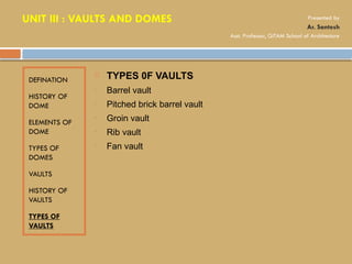 DEFINATION
HISTORY OF
DOME
ELEMENTS OF
DOME
TYPES OF
DOMES
VAULTS
HISTORY OF
VAULTS
TYPES OF
VAULTS
 TYPES 0F VAULTS
• Barrel vault
• Pitched brick barrel vault
• Groin vault
• Rib vault
• Fan vault
UNIT III : VAULTS AND DOMES Presented by
Ar. Santosh
Asst. Professor, GITAM School of Architecture
 