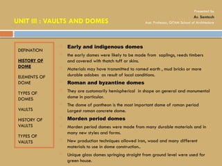 DEFINATION
HISTORY OF
DOME
ELEMENTS OF
DOME
TYPES OF
DOMES
VAULTS
HISTORY OF
VAULTS
TYPES OF
VAULTS
 Early and indigenous domes
 the early domes were likely to be made from saplings, reeds timbers
and covered with thatch tuff or skins.
 Materials may have transmitted to ramed earth , mud bricks or more
durable adobes as result of local conditions.
 Roman and byzantine domes
 They are customarily hemispherical in shape on general and monumental
dome in particular.
 The dome of pantheon is the most important dome of roman period
Largest roman concrete dome.
 Morden period domes
 Morden period domes were made from many durable materials and in
many new styles and forms.
 New production techniques allowed iron, wood and many different
materials to use in dome construction..
 Unique glass domes springing straight from ground level were used for
green house.
UNIT III : VAULTS AND DOMES
Presented by
Ar. Santosh
Asst. Professor, GITAM School of Architecture
 
