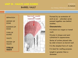 DEFINATION
HISTORY OF
DOME
ELEMENTS OF
DOME
TYPES OF
DOMES
VAULTS
HISTORY OF
VAULTS
TYPES OF
VAULTS
• Formed by an extension of
arch as an unbroken series
passed together one behind
another.
 Characteristics
• It is known as wagon or tunnel
vault.
• Circular in shape and semi
cylindrical in appearance.
• Series of arches placed side
by side is known as barrel roof.
• It is the simplest form of vault.
• It is best for roofing purpose.
• Length is greater than a
diameter
BARREL VAULT
UNIT III : VAULTS AND DOMES Presented by
Ar. Santosh
Asst. Professor, GITAM School of Architecture
 