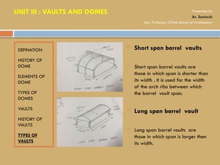 DEFINATION
HISTORY OF
DOME
ELEMENTS OF
DOME
TYPES OF
DOMES
VAULTS
HISTORY OF
VAULTS
TYPES OF
VAULTS
 Short span barrel vaults
 Short span barrel vaults are
those in which span is shorter than
its width . It is used for the width
of the arch ribs between which
the barrel vault span.
 Long span barrel vault
 Long span barrel vaults are
those in which span is larger then
its width.
UNIT III : VAULTS AND DOMES Presented by
Ar. Santosh
Asst. Professor, GITAM School of Architecture
 