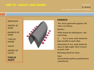 DEFINATION
HISTORY OF
DOME
ELEMENTS OF
DOME
TYPES OF
DOMES
VAULTS
HISTORY OF
VAULTS
TYPES OF
VAULTS
 STRENGTH
• The thrust generated against wall
which is its failure.
• Solution :
1. Walls should be thick(approx. 4m)
and strong.
 2. Two or more vaults should be
kept parallel to each other.
3. Intersection of two vaults sholud be
done at right angle which is known
as groin vault.
• Butressing should be done.
• Uses:
church,cloisters,cellars,crypts,hallways
,caponier,etc.
UNIT III : VAULTS AND DOMES Presented by
Ar. Santosh
Asst. Professor, GITAM School of Architecture
 