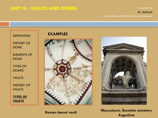 DEFINATION
HISTORY OF
DOME
ELEMENTS OF
DOME
TYPES OF
DOMES
VAULTS
HISTORY OF
VAULTS
TYPES OF
VAULTS
 EXAMPLES
Roman barrel vault Mausoleum, Recoleta cemetery
Argentina
UNIT III : VAULTS AND DOMES Presented by
Ar. Santosh
Asst. Professor, GITAM School of Architecture
 